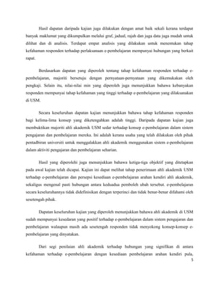 Hasil dapatan daripada kajian juga dilakukan dengan amat baik sekali kerana terdapat
banyak maklumat yang dikumpulkan melalui graf, jadual, rajah dan juga data juga mudah untuk
dilihat dan di analisis. Terdapat empat analisis yang dilakukan untuk menentukan tahap
kefahaman responden terhadap perlaksanaan e-pembelajaran mempunyai hubungan yang berkait
rapat.
Berdasarkan dapatan yang diperoleh tentang tahap kefahaman responden terhadap epembelajaran, majoriti bersetuju dengan pernyataan-pernyataan yang dikemukakan oleh
pengkaji. Selain itu, nilai-nilai min yang diperoleh juga menunjukkan bahawa kebanyakan
responden mempunyai tahap kefahaman yang tinggi terhadap e-pembelajaran yang dilaksanakan
di USM.
Secara keseluruhan dapatan kajian menunjukkan bahawa tahap kefahaman responden
bagi kelima-lima konsep yang diketengahkan adalah tinggi. Daripada dapatan kajian juga
membuktikan majoriti ahli akademik USM sedar terhadap konsep e-pembelajaran dalam sistem
pengajaran dan pembelajaran mereka. Ini adalah kerana usaha yang telah dilakukan oleh pihak
pentadbiran universiti untuk menggalakkan ahli akademik menggunakan sistem e-pembelajaran
dalam aktiviti pengajaran dan pembelajaran seharian.
Hasil yang diperolehi juga menunjukkan bahawa ketiga-tiga objektif yang ditetapkan
pada awal kajian telah dicapai. Kajian ini dapat melihat tahap penerimaan ahli akademik USM
terhadap e-pembelajaran dan persepsi kesediaan e-pembelajaran arahan kendiri ahli akademik,
sekaligus mengenal pasti hubungan antara keduadua pemboleh ubah tersebut. e-pembelajaran
secara keseluruhannya tidak didefinisikan dengan terperinci dan tidak benar-benar difahami oleh
sesetengah pihak.
Dapatan keseluruhan kajian yang diperoleh menunjukkan bahawa ahli akademik di USM
sudah mempunyai kesedaran yang positif terhadap e-pembelajaran dalam sistem pengajaran dan
pembelajaran walaupun masih ada sesetengah responden tidak menyokong konsep-konsep epembelajaran yang dinyatakan.
Dari segi penilaian ahli akademik terhadap hubungan yang signifikan di antara
kefahaman terhadap e-pembelajaran dengan kesediaan pembelajaran arahan kendiri pula,
5

 