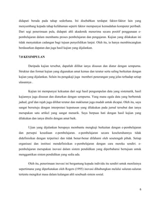 didapati berada pada tahap sederhana. Ini disebabkan terdapat faktor-faktor lain yang
menyumbang kepada tahap kefahaman seperti faktor mempunyai kemudahan komputer peribadi.
Dari segi penerimaan pula, didapati ahli akademik menerima secara positif penggunaan epembelajaran dalam membantu proses pembelajaran dan pengajaran. Kajian yang dilakukan ini
tidak menyatakan cadangan bagi tujuan penyelidikan lanjut. Oleh itu, ia hanya membincangkan
berdasarkan dapatan dan juga hasil kajian yang dijalankan.
7.0 KESIMPULAN
Daripada kajian tersebut, dapatlah dilihat ianya disusun dan diatur dengan sempurna.
Struktur dan format kajian yang digunakan amat kemas dan teratur serta saling berkaitan dengan
kajian yang dijalankan. Selain itu pengakaji juga memberi penerangan yang jelas terhadap setiap
ulasannya .
Kajian ini mempunyai kekuatan dari segi hasil pengumpulan data yang sistematik, hasil
kajiannya juga disusun dan diaturkan dengan sempurna. Yang mana egala data yang berbentuk
jadual, graf dan rajah juga dilihat teratur dan maklumat juga mudah untuk dicapai. Oleh itu, saya
sangat bersetuju dengan interpretasi keputusan yang dilakukan pada jurnal tersebut dan ianya
merupakan satu artikel yang sangat menarik. Saya berpuas hati dengan hasil kajian yang
dilakukan dan ianya ditulis dengan amat baik.
Ujian yang dijalankan berupaya membantu mengkaji berkaitan dengan e-pembelajaran
dan persepsi kesediaan e-pembelajaran.

e-pembelajaran

secara

keseluruhannya

tidak

didefinisikan dengan terperinci dan tidak benar-benar difahami oleh sesetengah pihak. Setiap
organisasi dan institusi mendefinisikan e-pembelajaran dengan cara mereka sendiri. epembelajaran merupakan inovasi dalam sistem pendidikan yang diperbaharui bertujuan untuk
menggantikan sistem pendidikan yang sedia ada.
Oleh itu, penerimaan inovasi ini bergantung kepada individu itu sendiri untuk menilainya
sepertimana yang diperkatakan oleh Rogers (1995) inovasi dihubungkan melalui saluran-saluran
tertentu mengikut masa dalam kalangan ahli sesebuah sistem sosial.

6

 