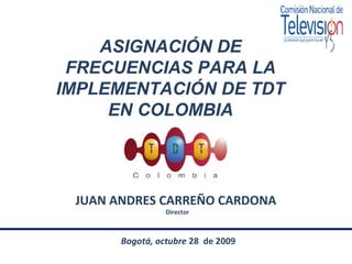 ASIGNACIÓN DE FRECUENCIAS PARA LA IMPLEMENTACIÓN DE TDT EN COLOMBIA JUAN ANDRES CARREÑO CARDONA  Director Bogotá, octubre  28  de 2009 