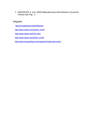 5. HAEUSSLER, E. et al. (2003) Matemática para Administración y Economía. Prentice Hall. Pág. 11 
Infografía 
http://es.wikipedia.org/wiki/Radical 
http://www.vitutor.com/di/re/b_3.html 
http://www.vitutor.net/2/4/1.html 
http://www.vitutor.com/di/re/r_e.html 
http://www.monografias.com/trabajos10/radic/radic.shtml 
