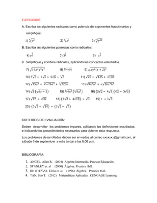 EJERCICIOS 
A. Escriba los siguientes radicales como potencia de exponentes fraccionarios y 
simplifique: 
2) 3) 
B. Escriba las siguientes potencias como radicales: 
5) 6) 
C. Simplifique y combine radicales, aplicando los conceptos estudiados. 
7) 8) 9) 
10) 11) 
12) 13) 
14) 15) 16) 
17) 18) 19) 
20) 
CRITERIOS DE EVALUACIÓN: 
Deben desarrollar los problemas impares, aplicando las definiciones estudiadas. e indicando los procedimientos necesarios para obtener esta respuesta. 
Los problemas desarrollados deben ser enviados al correo xxxxxxx@gmail.com, el sábado 6 de septiembre a más tardar a las 6:00 p.m. 
BIBLIOGRAFÏA: 
1. ÁNGEL, Allen R. (2004) Álgebra Intermedia. Pearson Educación. 
2. STANLEY et. al (2000) Álgebra. Prentice Hall. 
3. DE OTEYZA, Elena et. al. (1996) Álgebra. Prentice Hall. 
4. TAN, Soo T. (2012) Matemáticas Aplicadas. CENGAGE Learning.  