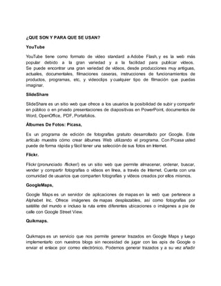 ¿QUE SON Y PARA QUE SE USAN?
YouTube
YouTube tiene como formato de vídeo standard a Adobe Flash, y es la web más
popular debido a la gran variedad y a la facilidad para publicar vídeos.
Se puede encontrar una gran variedad de vídeos, desde producciones muy antiguas,
actuales, documentales, filmaciones caseras, instrucciones de funcionamientos de
productos, programas, etc, y videoclips y cualquier tipo de filmación que puedas
imaginar.
SlideShare
SlideShare es un sitio web que ofrece a los usuarios la posibilidad de subir y compartir
en público o en privado presentaciones de diapositivas en PowerPoint, documentos de
Word, OpenOffice, PDF, Portafolios.
Álbumes De Fotos: Picasa,
Es un programa de edición de fotografías gratuito desarrollado por Google. Este
artículo muestra cómo crear álbumes Web utilizando el programa. Con Picasa usted
puede de forma rápida y fácil tener una selección de sus fotos en Internet.
Flickr.
Flickr (pronunciado /flicker/) es un sitio web que permite almacenar, ordenar, buscar,
vender y compartir fotografías o vídeos en línea, a través de Internet. Cuenta con una
comunidad de usuarios que comparten fotografías y vídeos creados por ellos mismos.
GoogleMaps,
Google Maps es un servidor de aplicaciones de mapas en la web que pertenece a
Alphabet Inc. Ofrece imágenes de mapas desplazables, así como fotografías por
satélite del mundo e incluso la ruta entre diferentes ubicaciones o imágenes a pie de
calle con Google Street View.
Quikmaps.
Quikmaps es un servicio que nos permite generar trazados en Google Maps y luego
implementarlo con nuestros blogs sin necesidad de jugar con las apis de Google o
enviar el enlace por correo electrónico. Podemos generar trazados y a su vez añadir
 