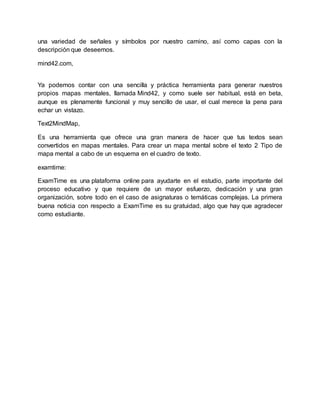 una variedad de señales y símbolos por nuestro camino, así como capas con la
descripción que deseemos.
mind42.com,
Ya podemos contar con una sencilla y práctica herramienta para generar nuestros
propios mapas mentales, llamada Mind42, y como suele ser habitual, está en beta,
aunque es plenamente funcional y muy sencillo de usar, el cual merece la pena para
echar un vistazo.
Text2MindMap,
Es una herramienta que ofrece una gran manera de hacer que tus textos sean
convertidos en mapas mentales. Para crear un mapa mental sobre el texto 2 Tipo de
mapa mental a cabo de un esquema en el cuadro de texto.
examtime:
ExamTime es una plataforma online para ayudarte en el estudio, parte importante del
proceso educativo y que requiere de un mayor esfuerzo, dedicación y una gran
organización, sobre todo en el caso de asignaturas o temáticas complejas. La primera
buena noticia con respecto a ExamTime es su gratuidad, algo que hay que agradecer
como estudiante.
 
