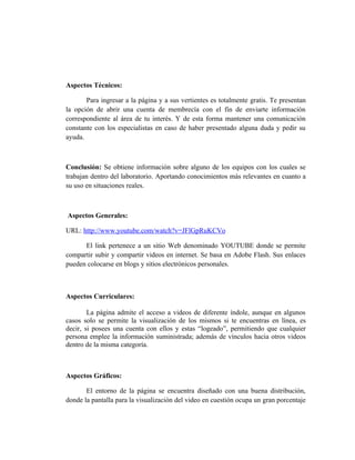 Aspectos Técnicos:

       Para ingresar a la página y a sus vertientes es totalmente gratis. Te presentan
la opción de abrir una cuenta de membrecía con el fin de enviarte información
correspondiente al área de tu interés. Y de esta forma mantener una comunicación
constante con los especialistas en caso de haber presentado alguna duda y pedir su
ayuda.



Conclusión: Se obtiene información sobre alguno de los equipos con los cuales se
trabajan dentro del laboratorio. Aportando conocimientos más relevantes en cuanto a
su uso en situaciones reales.



Aspectos Generales:

URL: http://www.youtube.com/watch?v=JFlGpRuKCVo

      El link pertenece a un sitio Web denominado YOUTUBE donde se permite
compartir subir y compartir videos en internet. Se basa en Adobe Flash. Sus enlaces
pueden colocarse en blogs y sitios electrónicos personales.



Aspectos Curriculares:

        La página admite el acceso a videos de diferente índole, aunque en algunos
casos solo se permite la visualización de los mismos si te encuentras en línea, es
decir, si posees una cuenta con ellos y estas “logeado”, permitiendo que cualquier
persona emplee la información suministrada; además de vínculos hacia otros videos
dentro de la misma categoría.



Aspectos Gráficos:

       El entorno de la página se encuentra diseñado con una buena distribución,
donde la pantalla para la visualización del video en cuestión ocupa un gran porcentaje
 