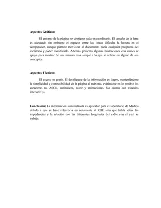 Aspectos Gráficos:

        El entorno de la página no contiene nada extraordinario. El tamaño de la letra
es adecuado sin embargo el espacio entre las líneas dificulta la lectura en el
computador, aunque permite movilizar el documento hacia cualquier programa del
escritorio y poder modificarlo. Además presenta algunas ilustraciones con cuales se
apoya para mostrar de una manera más simple a lo que se refiere en alguno de sus
conceptos.



Aspectos Técnicos:

        El acceso es gratis. El despliegue de la información es ligero, manteniéndose
la simplicidad y compatibilidad de la página al máximo, evitándose en lo posible los
caracteres no ASCII, subíndices, color y animaciones. No cuenta con vínculos
interactivos.



Conclusión: La información suministrada es aplicable para el laboratorio de Medios
debido a que se hace referencia no solamente al ROE sino que habla sobre las
impedancias y la relación con las diferentes longitudes del cable con el cual se
trabaja.
 