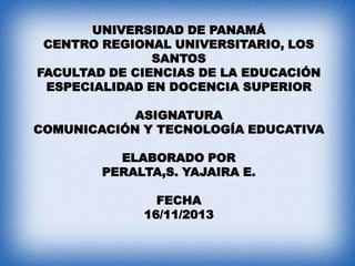 UNIVERSIDAD DE PANAMÁ
CENTRO REGIONAL UNIVERSITARIO, LOS
SANTOS
FACULTAD DE CIENCIAS DE LA EDUCACIÓN
ESPECIALIDAD EN DOCENCIA SUPERIOR
ASIGNATURA
COMUNICACIÓN Y TECNOLOGÍA EDUCATIVA
ELABORADO POR
PERALTA,S. YAJAIRA E.

FECHA
16/11/2013

 