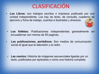 CLASIFICACIÓN
• Los Libros: son trabajos escritos o impresos publicado por una
unidad independiente. Los hay de texto, de consulta, cuaderno de
ejercicio y ficha de trabajo, cuentos e ilustrados y diversos.

• Los folletos: Publicaciones independientes generalmente sin
encuadernar con menos de 50 paginas.
• :
• Las publicaciones, periódicos: Son medios de comunicación
social al igual que la televisión y la radio.

• Las comics: Historia de imágenes secuenciales ligadas por un
texto, publicados por episodios o como una historia completa.

 