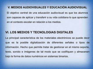 V. MEDIOS AUDIOVISUALES Y EDUCACIÓN AUDIOVISUAL
El objetivo central de una educación audiovisual es que los alumnos
son capaces de aplicar y transferir a su vida cotidiana lo que aprenden
en el contexto escolar en relación a los medios.

VI. LOS MEDIOS Y TECNOLOGIAS DIGITALES
La principal característica de los materiales electrónicos se puede decir
que es la posible digitalización de diferentes señales o tipos de
información. Hecho que permite tratar de gestionar en el mismo soporte,
texto, sonido e imágenes de tal modo que se codifiquen y almacenen

bajo la forma de datos numéricos en sistemas binarios.

 