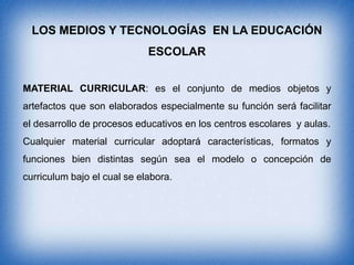 LOS MEDIOS Y TECNOLOGÍAS EN LA EDUCACIÓN
ESCOLAR
MATERIAL CURRICULAR: es el conjunto de medios objetos y
artefactos que son elaborados especialmente su función será facilitar
el desarrollo de procesos educativos en los centros escolares y aulas.

Cualquier material curricular adoptará características, formatos y
funciones bien distintas según sea el modelo o concepción de
curriculum bajo el cual se elabora.

 