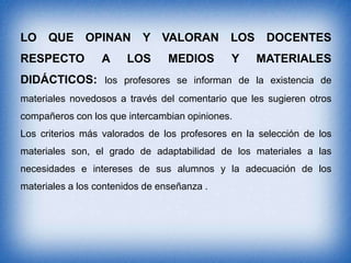 LO

QUE OPINAN

RESPECTO

A

Y VALORAN

LOS

MEDIOS

LOS
Y

DOCENTES
MATERIALES

DIDÁCTICOS: los profesores se informan de la existencia de
materiales novedosos a través del comentario que les sugieren otros
compañeros con los que intercambian opiniones.

Los criterios más valorados de los profesores en la selección de los
materiales son, el grado de adaptabilidad de los materiales a las
necesidades e intereses de sus alumnos y la adecuación de los
materiales a los contenidos de enseñanza .

 