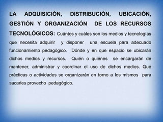 LA

ADQUISICIÓN,

DISTRIBUCIÓN,

GESTIÓN Y ORGANIZACIÓN

UBICACIÓN,

DE LOS RECURSOS

TECNOLÓGICOS: Cuántos y cuáles son los medios y tecnologías
que necesita adquirir

y disponer

una escuela para adecuado

funcionamiento pedagógico.

Dónde y en que espacio se ubicarán

dichos medios y recursos.

Quién o quiénes

se encargarán de

mantener, administrar y coordinar el uso de dichos medios. Qué
prácticas o actividades se organizarán en torno a los mismos para
sacarles provecho pedagógico.

 
