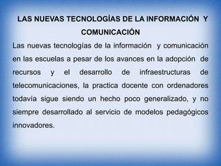 LAS NUEVAS TECNOLOGÍAS DE LA INFORMACIÓN Y
COMUNICACIÓN

Las nuevas tecnologías de la información y comunicación
en las escuelas a pesar de los avances en la adopción de
recursos

y

el

desarrollo

de

infraestructuras

de

telecomunicaciones, la practica docente con ordenadores
todavía sigue siendo un hecho poco generalizado, y no
siempre desarrollado al servicio de modelos pedagógicos

innovadores.

 