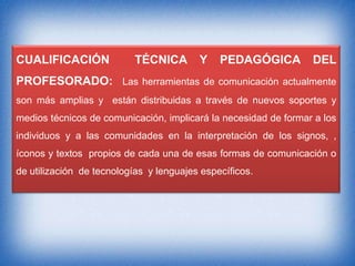 CUALIFICACIÓN

TÉCNICA

Y

PEDAGÓGICA

DEL

PROFESORADO: Las herramientas de comunicación actualmente
son más amplias y están distribuidas a través de nuevos soportes y
medios técnicos de comunicación, implicará la necesidad de formar a los
individuos y a las comunidades en la interpretación de los signos, ,
íconos y textos propios de cada una de esas formas de comunicación o
de utilización de tecnologías y lenguajes específicos.

 