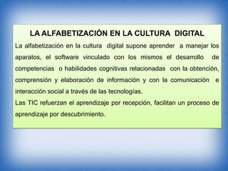 LA ALFABETIZACIÓN EN LA CULTURA DIGITAL
La alfabetización en la cultura digital supone aprender a manejar los
aparatos, el software vinculado con los mismos el desarrollo

de

competencias o habilidades cognitivas relacionadas con la obtención,
comprensión y elaboración de información y con la comunicación e
interacción social a través de las tecnologías.
Las TIC refuerzan el aprendizaje por recepción, facilitan un proceso de

aprendizaje por descubrimiento.

 