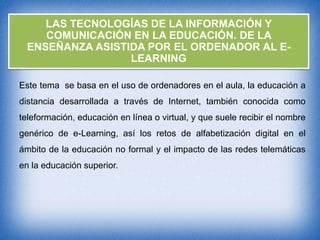 LAS TECNOLOGÍAS DE LA INFORMACIÓN Y
COMUNICACIÓN EN LA EDUCACIÓN. DE LA
ENSEÑANZA ASISTIDA POR EL ORDENADOR AL ELEARNING
Este tema se basa en el uso de ordenadores en el aula, la educación a
distancia desarrollada a través de Internet, también conocida como
teleformación, educación en línea o virtual, y que suele recibir el nombre
genérico de e-Learning, así los retos de alfabetización digital en el
ámbito de la educación no formal y el impacto de las redes telemáticas

en la educación superior.

 
