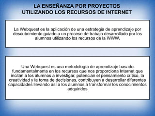 LA ENSEÑANZA POR PROYECTOS
UTILIZANDO LOS RECURSOS DE INTERNET
La Webquest es la aplicación de una estrategia de aprendizaje por
descubrimiento guiado a un proceso de trabajo desarrollado por los
alumnos utilizando los recursos de la WWW.

Una Webquest es una metodología de aprendizaje basado
fundamentalmente en los recursos que nos proporciona Internet que
incitan a los alumnos a investigar, potencian el pensamiento crítico, la
creatividad y la toma de decisiones, contribuyen a desarrollar diferentes
capacidades llevando así a los alumnos a transformar los conocimientos
adquiridos

 