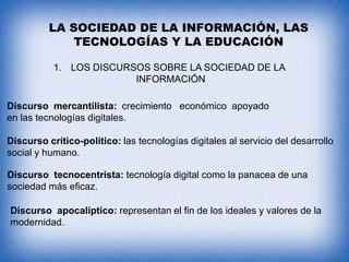 LA SOCIEDAD DE LA INFORMACIÓN, LAS
TECNOLOGÍAS Y LA EDUCACIÓN
1. LOS DISCURSOS SOBRE LA SOCIEDAD DE LA
INFORMACIÓN
Discurso mercantilista: crecimiento económico apoyado
en las tecnologías digitales.
Discurso crítico-político: las tecnologías digitales al servicio del desarrollo
social y humano.
Discurso tecnocentrista: tecnología digital como la panacea de una
sociedad más eficaz.
Discurso apocalíptico: representan el fin de los ideales y valores de la
modernidad.

 