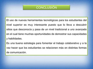 CONCLUSIÓN

El uso de nuevas herramientas tecnológicas para los estudiantes del
nivel superior es muy interesante puesto que lo lleva a descubrir
sitios que desconocía y pasa de un nivel tradicional a uno avanzado
en el cual tiene muchas oportunidades de demostrar sus capacidades

y habilidades.
Es una buena estrategia para fomentar el trabajo colaborativo y a la
vez hacer que los estudiantes se relacionen más en distintas formas
de comunicación.

 