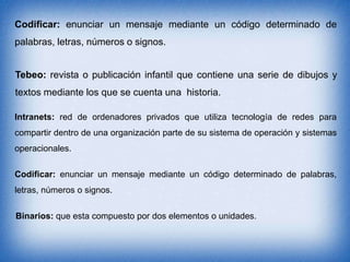 Codificar: enunciar un mensaje mediante un código determinado de
palabras, letras, números o signos.
Tebeo: revista o publicación infantil que contiene una serie de dibujos y
textos mediante los que se cuenta una historia.
Intranets: red de ordenadores privados que utiliza tecnología de redes para
compartir dentro de una organización parte de su sistema de operación y sistemas
operacionales.
Codificar: enunciar un mensaje mediante un código determinado de palabras,
letras, números o signos.
Binarios: que esta compuesto por dos elementos o unidades.

 