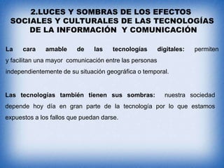 2.LUCES Y SOMBRAS DE LOS EFECTOS
SOCIALES Y CULTURALES DE LAS TECNOLOGÍAS
DE LA INFORMACIÓN Y COMUNICACIÓN
La

cara

amable

de

las

tecnologías

digitales:

permiten

y facilitan una mayor comunicación entre las personas
independientemente de su situación geográfica o temporal.

Las tecnologías también tienen sus sombras:

nuestra sociedad

depende hoy día en gran parte de la tecnología por lo que estamos

expuestos a los fallos que puedan darse.

 