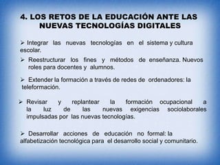 4. LOS RETOS DE LA EDUCACIÓN ANTE LAS
NUEVAS TECNOLOGÍAS DIGITALES
 Integrar las nuevas tecnologías en el sistema y cultura
escolar.
 Reestructurar los fines y métodos de enseñanza. Nuevos
roles para docentes y alumnos.
 Extender la formación a través de redes de ordenadores: la
teleformación.
 Revisar
y
replantear
la
formación ocupacional
a
la
luz
de
las
nuevas exigencias sociolaborales
impulsadas por las nuevas tecnologías.
 Desarrollar acciones de educación no formal: la
alfabetización tecnológica para el desarrollo social y comunitario.

 