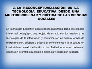 2. LA RECONCEPTUALIZACIÓN DE LA
TECNOLOGÍA EDUCATIVA DESDE UNA
MULTIDISCIPLINAR Y CRÍTICA DE LAS CIENCIAS
SOCIALES
La Tecnología Educativa debe reconceptualizarse como ese espacio
intelectual pedagógico cuyo objeto de estudio son los medios y las
tecnologías de la información y comunicación en cuanto formas de
representación, difusión y acceso al conocimiento y a la cultura en
los distintos contextos educativos: escolaridad, educación no formal,
educación informal, educación a distancia y educación superior.

 