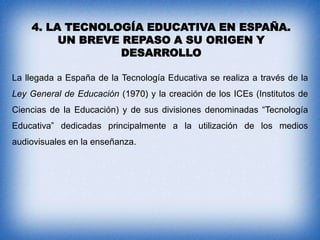 4. LA TECNOLOGÍA EDUCATIVA EN ESPAÑA.
UN BREVE REPASO A SU ORIGEN Y
DESARROLLO
La llegada a España de la Tecnología Educativa se realiza a través de la

Ley General de Educación (1970) y la creación de los ICEs (Institutos de
Ciencias de la Educación) y de sus divisiones denominadas “Tecnología
Educativa” dedicadas principalmente a la utilización de los medios
audiovisuales en la enseñanza.

 