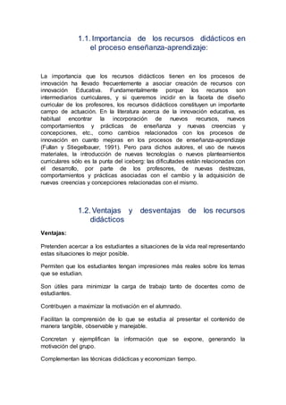 1.1. Importancia de los recursos didácticos en
el proceso enseñanza-aprendizaje:
La importancia que los recursos didácticos tienen en los procesos de
innovación ha llevado frecuentemente a asociar creación de recursos con
innovación Educativa. Fundamentalmente porque los recursos son
intermediarios curriculares, y si queremos incidir en la faceta de diseño
curricular de los profesores, los recursos didácticos constituyen un importante
campo de actuación. En la literatura acerca de la innovación educativa, es
habitual encontrar la incorporación de nuevos recursos, nuevos
comportamientos y prácticas de enseñanza y nuevas creencias y
concepciones, etc., como cambios relacionados con los procesos de
innovación en cuanto mejoras en los procesos de enseñanza-aprendizaje
(Fullan y Stiegelbauer, 1991). Pero para dichos autores, el uso de nuevos
materiales, la introducción de nuevas tecnologías o nuevos planteamientos
curriculares sólo es la punta del iceberg: las dificultades están relacionadas con
el desarrollo, por parte de los profesores, de nuevas destrezas,
comportamientos y prácticas asociadas con el cambio y la adquisición de
nuevas creencias y concepciones relacionadas con el mismo.
1.2. Ventajas y desventajas de los recursos
didácticos
Ventajas:
Pretenden acercar a los estudiantes a situaciones de la vida real representando
estas situaciones lo mejor posible.
Permiten que los estudiantes tengan impresiones más reales sobre los temas
que se estudian.
Son útiles para minimizar la carga de trabajo tanto de docentes como de
estudiantes.
Contribuyen a maximizar la motivación en el alumnado.
Facilitan la comprensión de lo que se estudia al presentar el contenido de
manera tangible, observable y manejable.
Concretan y ejemplifican la información que se expone, generando la
motivación del grupo.
Complementan las técnicas didácticas y economizan tiempo.
 