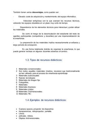También tienen varias desventajas, como pueden ser:
· Elevado coste de adquisición y mantenimiento del equipo informático.
· Velocidad vertiginosa con la que avanzan los recursos técnicos,
volviendo los equipos obsoletos en un plazo muy corto de tiempo.
· Dependencia de los elementos técnicos para interactuar y poder utilizar
los materiales.
· Se corre el riesgo de la desvinculación del estudiante del resto de
agentes participantes (compañeros y docentes) por una impersonalización de
la enseñanza.
· La preparación de los materiales implica necesariamente un esfuerzo y
largo periodo de concepción.
· Es una forma totalmente distinta de organizar la enseñanza, lo que
puede generar rechazo en algunos docentes adversos al cambio.
1.3. Tipos de recursos didácticos:
1 Materiales convencionales:
2 Son todos aquellos materiales (medios, recursos) que tradicionalmente
se han utilizado para el proceso de enseñanza-aprendizaje
3 Materiales audiovisuales
4 Nuevas tecnologías
5 Materiales de Imagen fija:
6 Fotografías,
7 Materiales
8 Materiales Impresos:
9 Materiales mixtos:
10 Materiales Tridimensionales:
11 Materiales TIC:
1.4. Ejemplos de recursos didácticos:
 Cuerpos opacos, proyector de diapositiva
 transparencias, retroproyector, pantalla.
 Libros.
 películas, vídeos.
 Objetos tridimensionales.
 