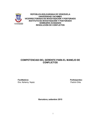 i
REPÚBLICA BOLIVARIANA DE VENEZUELA
UNIVERSIDAD YACAMBÚ
VICERRECTORADO DE INVESTIGACIÓN Y POSTGRADO
INSTITUTO DE INVESTIGACIÓN Y POSTGRADO
SEMINARIO AVANZADO
RESOLUCIÓN DE CONFLICTOS
COMPETENCIAS DEL GERENTE PARA EL MANEJO DE
CONFLICTOS
Facilitadora: Participantes:
Dra. Nohemy Yepéz Padrón Dilia
Barcelona, setiembre 2015
 
