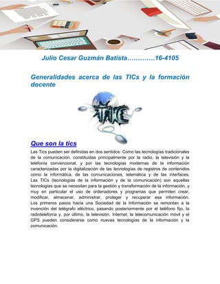 Julio Cesar Guzmán Batista………….16-4105
Generalidades acerca de las TICs y la formación
docente
Que son la tics
Las Tics pueden ser definidas en dos sentidos: Como las tecnologías tradicionales
de la comunicación, constituidas principalmente por la radio, la televisión y la
telefonía convencional, y por las tecnologías modernas de la información
caracterizadas por la digitalización de las tecnologías de registros de contenidos
como la informática, de las comunicaciones, telemática y de las interfaces.
Las TICs (tecnologías de la información y de la comunicación) son aquellas
tecnologías que se necesitan para la gestión y transformación de la información, y
muy en particular el uso de ordenadores y programas que permiten crear,
modificar, almacenar, administrar, proteger y recuperar esa información.
Los primeros pasos hacia una Sociedad de la Información se remontan a la
invención del telégrafo eléctrico, pasando posteriormente por el teléfono fijo, la
radiotelefonía y, por último, la televisión. Internet, la telecomunicación móvil y el
GPS pueden considerarse como nuevas tecnologías de la información y la
comunicación.
 