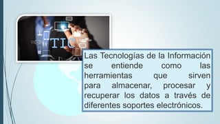 Las Tecnologías de la Información
se entiende como las
herramientas que sirven
para almacenar, procesar y
recuperar los datos a través de
diferentes soportes electrónicos.
 