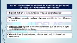 Las TIC favorecen las necesidades del alumnado porque reúnen
unos aspectos fundamentales tales como:
 Conectividad: les permite comunicarse, compartir e intercambiar
información.
 Flexibilidad: en el uso del material TIC para lograr objetivos.
 Versatilidad: permite realizar diversas actividades en diferentes
formatos.
 Interactividad: ayudan a descubrir contenidos que les facilite el logro
en la consecución de las tareas.
 