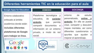 Diferentes herramientas TIC en la educación para el aula
Entorno colaborativo
enfocado al ámbito
académico donde están
incluidas diferentes
plataformas de Google
para trabajar en línea.
Plataforma tecnológica y
educativa, de carácter
gratuito, que permite
compartir documentos e
información en un entorno
privado, a modo de red
social.
entorno de estudio
personalizado, online y
gratuito. En ella se puede
crear, compartir y descubrir
mapas mentales, así como
diferentes cuestionarios o
apuntes que ayuden a
mejorar el aprendizaje.
Google Apps for Education. EDMODO GOCONQR.
 