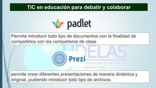 permite crear diferentes presentaciones de manera dinámica y
original, pudiendo introducir todo tipo de archivos.
TIC en educación para debatir y colaborar
Permite introducir todo tipo de documentos con la finalidad de
compartirlos con los compañeros de clase.
 