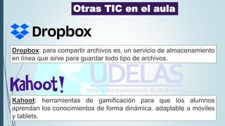 Kahoot: herramientas de gamificación para que los alumnos
aprendan los conocimientos de forma dinámica. adaptable a móviles
y tablets.
Otras TIC en el aula
Dropbox: para compartir archivos es, un servicio de almacenamiento
en línea que sirve para guardar todo tipo de archivos.
 