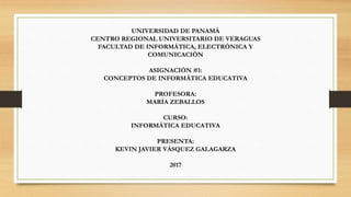 UNIVERSIDAD DE PANAMÁ
CENTRO REGIONAL UNIVERSITARIO DE VERAGUAS
FACULTAD DE INFORMÁTICA, ELECTRÓNICA Y
COMUNICACIÓN
ASIGNACIÓN #1:
CONCEPTOS DE INFORMÁTICA EDUCATIVA
PROFESORA:
MARÍA ZEBALLOS
CURSO:
INFORMÁTICA EDUCATIVA
PRESENTA:
KEVIN JAVIER VÁSQUEZ GALAGARZA
2017
 