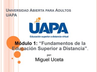 UNIVERSIDAD ABIERTA PARA ADULTOS
UAPA
Módulo 1: “Fundamentos de la
Educación Superior a Distancia”.
por:
Miguel Uceta
 