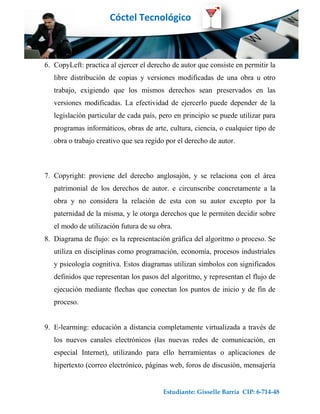 Cóctel Tecnológico



6. CopyLeft: practica al ejercer el derecho de autor que consiste en permitir la
   libre distribución de copias y versiones modificadas de una obra u otro
   trabajo, exigiendo que los mismos derechos sean preservados en las
   versiones modificadas. La efectividad de ejercerlo puede depender de la
   legislación particular de cada país, pero en principio se puede utilizar para
   programas informáticos, obras de arte, cultura, ciencia, o cualquier tipo de
   obra o trabajo creativo que sea regido por el derecho de autor.



7. Copyright: proviene del derecho anglosajón, y se relaciona con el área
   patrimonial de los derechos de autor. e circunscribe concretamente a la
   obra y no considera la relación de esta con su autor excepto por la
   paternidad de la misma, y le otorga derechos que le permiten decidir sobre
   el modo de utilización futura de su obra.
8. Diagrama de flujo: es la representación gráfica del algoritmo o proceso. Se
   utiliza en disciplinas como programación, economía, procesos industriales
   y psicología cognitiva. Estos diagramas utilizan símbolos con significados
   definidos que representan los pasos del algoritmo, y representan el flujo de
   ejecución mediante flechas que conectan los puntos de inicio y de fin de
   proceso.


9. E-learming: educación a distancia completamente virtualizada a través de
   los nuevos canales electrónicos (las nuevas redes de comunicación, en
   especial Internet), utilizando para ello herramientas o aplicaciones de
   hipertexto (correo electrónico, páginas web, foros de discusión, mensajería


                                         Estudiante: Gisselle Barría CIP: 6-714-48
 