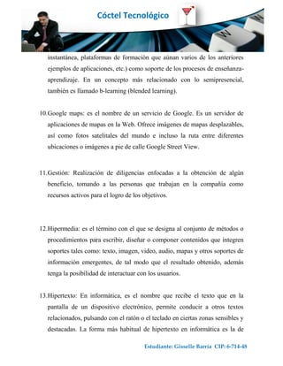 Cóctel Tecnológico



   instantánea, plataformas de formación que aúnan varios de los anteriores
   ejemplos de aplicaciones, etc.) como soporte de los procesos de enseñanza-
   aprendizaje. En un concepto más relacionado con lo semipresencial,
   también es llamado b-learning (blended learning).


10.Google maps: es el nombre de un servicio de Google. Es un servidor de
   aplicaciones de mapas en la Web. Ofrece imágenes de mapas desplazables,
   así como fotos satelitales del mundo e incluso la ruta entre diferentes
   ubicaciones o imágenes a pie de calle Google Street View.



11.Gestión: Realización de diligencias enfocadas a la obtención de algún
   beneficio, tomando a las personas que trabajan en la compañía como
   recursos activos para el logro de los objetivos.




12.Hipermedia: es el término con el que se designa al conjunto de métodos o
   procedimientos para escribir, diseñar o componer contenidos que integren
   soportes tales como: texto, imagen, video, audio, mapas y otros soportes de
   información emergentes, de tal modo que el resultado obtenido, además
   tenga la posibilidad de interactuar con los usuarios.


13.Hipertexto: En informática, es el nombre que recibe el texto que en la
   pantalla de un dispositivo electrónico, permite conducir a otros textos
   relacionados, pulsando con el ratón o el teclado en ciertas zonas sensibles y
   destacadas. La forma más habitual de hipertexto en informática es la de

                                         Estudiante: Gisselle Barría CIP: 6-714-48
 