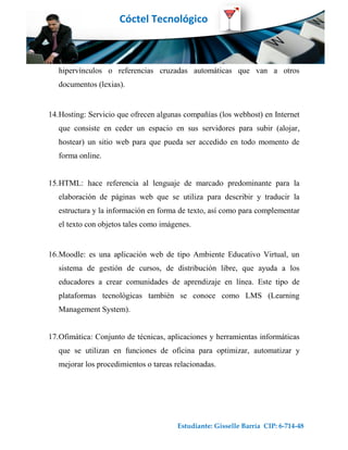 Cóctel Tecnológico



   hipervínculos o referencias cruzadas automáticas que van a otros
   documentos (lexias).


14.Hosting: Servicio que ofrecen algunas compañías (los webhost) en Internet
   que consiste en ceder un espacio en sus servidores para subir (alojar,
   hostear) un sitio web para que pueda ser accedido en todo momento de
   forma online.


15.HTML: hace referencia al lenguaje de marcado predominante para la
   elaboración de páginas web que se utiliza para describir y traducir la
   estructura y la información en forma de texto, así como para complementar
   el texto con objetos tales como imágenes.


16.Moodle: es una aplicación web de tipo Ambiente Educativo Virtual, un
   sistema de gestión de cursos, de distribución libre, que ayuda a los
   educadores a crear comunidades de aprendizaje en línea. Este tipo de
   plataformas tecnológicas también se conoce como LMS (Learning
   Management System).


17.Ofimática: Conjunto de técnicas, aplicaciones y herramientas informáticas
   que se utilizan en funciones de oficina para optimizar, automatizar y
   mejorar los procedimientos o tareas relacionadas.




                                       Estudiante: Gisselle Barría CIP: 6-714-48
 