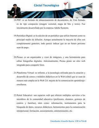Cóctel Tecnológico



18.PDF: es un formato de almacenamiento de documentos, de. Este formato
   es de tipo compuesto (imagen vectorial, mapa de bits y texto). Fue
   inicialmente desarrollado por la empresa Adobe Systems.


19.Periódico Digital: es la edición de un periódico que utiliza Internet como su
   principal medio de difusión. Aunque actualmente la mayoría de ellos son
   completamente gratuitos, todo parece indicar que en un futuro próximo
   sean de pago.



20.Picasa: es un organizador y visor de imágenes, y una herramienta para
   editar fotografías digitales. Adicionalmente, Picasa posee un sitio web
   integrado para compartir fotos.


21.Plataforma Virtual: se refieren, a la tecnología utilizada para la creación y
   desarrollo de cursos o módulos didácticos en la Web (sibal) que se usan de
   manera más amplia en la Web 2.0. mejora de la comunicación aprendizaje-
   enseñanza.



22.Portal Educativo: son espacios web que ofrecen múltiples servicios a los
   miembros de la comunidad educativa (profesores, alumnos, gestores de
   centros y familias), tales como: información, instrumentos para la
   búsqueda de datos, recursos didácticos, herramientas para la comunicación
   interpersonal, formación, asesoramiento, entretenimiento, etc.



                                         Estudiante: Gisselle Barría CIP: 6-714-48
 