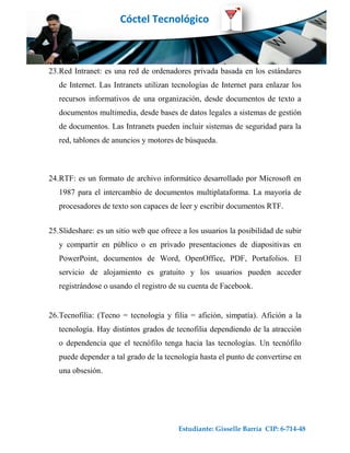 Cóctel Tecnológico



23.Red Intranet: es una red de ordenadores privada basada en los estándares
   de Internet. Las Intranets utilizan tecnologías de Internet para enlazar los
   recursos informativos de una organización, desde documentos de texto a
   documentos multimedia, desde bases de datos legales a sistemas de gestión
   de documentos. Las Intranets pueden incluir sistemas de seguridad para la
   red, tablones de anuncios y motores de búsqueda.



24.RTF: es un formato de archivo informático desarrollado por Microsoft en
   1987 para el intercambio de documentos multiplataforma. La mayoría de
   procesadores de texto son capaces de leer y escribir documentos RTF.


25.Slideshare: es un sitio web que ofrece a los usuarios la posibilidad de subir
   y compartir en público o en privado presentaciones de diapositivas en
   PowerPoint, documentos de Word, OpenOffice, PDF, Portafolios. El
   servicio de alojamiento es gratuito y los usuarios pueden acceder
   registrándose o usando el registro de su cuenta de Facebook.


26.Tecnofilia: (Tecno = tecnología y filia = afición, simpatía). Afición a la
   tecnología. Hay distintos grados de tecnofilia dependiendo de la atracción
   o dependencia que el tecnófilo tenga hacia las tecnologías. Un tecnófilo
   puede depender a tal grado de la tecnología hasta el punto de convertirse en
   una obsesión.




                                         Estudiante: Gisselle Barría CIP: 6-714-48
 