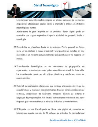 Cóctel Tecnológico



   Los mayores tecnófilos suelen comprar las últimas versiones de los nuevos
   dispositivos electrónicos apenas salen al mercado a precios exorbitantes
   (tecnología de punta).
   Actualmente la gran mayoría de las personas tienen algún grado de
   tecnofilia por la gran dependencia que la sociedad ha generado hacia la
   tecnología.


27.Tecnofobia: es el rechazo hacia las tecnologías. Por lo general las fobias
   suele ser un rechazo o miedo irracional y que pueden ser curadas, en este
   caso sólo es un rechazo que generalmente está justificado y no necesita ser
   curada.


28.Transferencia Tecnológica: es un mecanismo de propagación de
   capacidades, normalmente entre países con diferente nivel de desarrollo.
   La transferencia puede ser de objetos técnicos y artefactos, como de
   conocimientos.


29.Tutorial: es una lección educacional que conduce al usuario a través de las
   características y funciones más importantes de cosas como aplicaciones de
   software, dispositivos de hardware, procesos, diseños de sistema y
   lenguajes de programación. Un tutorial normalmente consiste en una serie
   de pasos que van aumentando el nivel de dificultad y entendimiento.


30.Wikipedia: es una Enciclopedia en línea, una página de consultas de
   Internet que cuenta con más de 20 millones de artículos. Su particularidad


                                        Estudiante: Gisselle Barría CIP: 6-714-48
 