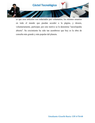 Cóctel Tecnológico



es que esos artículos son redactados por voluntarios, los mismos usuarios
en todo el mundo que puedan acceder a la página, y deseen,
voluntariamente, participar; por este motivo se le denomina "enciclopedia
abierta". Su crecimiento ha sido tan asombroso que hoy es la obra de
consulta más grande y más popular del planeta.




                                    Estudiante: Gisselle Barría CIP: 6-714-48
 