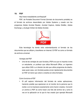 19.   PDF
      http://www.masadelante.com/faqs/pdf
      PDF, de Portable Document Format (formato de documento portable) es
el formato de archivos desarrollado por Adobe Systems y creado con los
programas Adobe Acrobat Reader, Acrobat Capture, Adobe Distiller, Adobe
Exchange, y el plugin Amber de Adobe Acrobat.




      Esta tecnología ha tenido éxito estandardizando el formato de los
documentos que se utilizan y transfieren en Internet. El PDF es como un formato
de archivos universal.


      Ventajas del PDF
      •   Una de las ventajas de usar Acrobat y PDFs es que no importa si eres
          un estudiante, un profesor que utiliza Microsoft Office, un ingeniero
          que utiliza CAD o un director de arte que utiliza programas de diseño,
          seas quien seas, con Acrobat puedes enviar rápidamente documentos
          en PDF sin tener que volver a crearlos en otros formatos.


      Como funciona el PDF
      •   El pdf captura información del formato de varias aplicaciones,
          haciendo posible que aparezcan en el monitor de la persona que lo
          recibe o en la impresora exactamente como fueron creados. Convertir
          un archivo a PDF es como hacer una foto del archivo tal y como lo
          ves en la aplicación en la que lo has creado (por ejemplo Microsoft
 