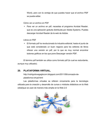 Word), pero con la ventaja de que puedes hacer que el archivo PDF
           se pueda editar.


      Cómo ver un archivo en PDF
       •   Para ver un archivo en pdf, necesitas el programa Acrobat Reader,
           que es una aplicación gratuita distribuida por Adobe Systems. Puedes
           descargar Acrobat Reader de la web de Adobe.


      Libros en PDF
       •   El formato pdf ha revolucionado la industria editorial, hasta el punto de
           que está considerado un buen negocio para los editores de libros
           ofrecer una versión en pdf, por lo que es muy normal encontrar
           botones gráficos en los que pone Descargar versión PDF.


      El término pdf también se utiliza como formato pdf (lo cual es redundante,
aunque muy utilizado).


20.   PLATAFORMA VIRTUAL,
      http://rodriguitovegaglocom.blogspot.com/2011/06/concepto-de-
      plataforma-virtual.html
      Las plataformas virtuales se refieren únicamente para la tecnología
utilizada para la creación y desarrollo de cursos o módulos didácticos en la Web
(sibal)que se usan de manera más amplia en la Web 2.0
 