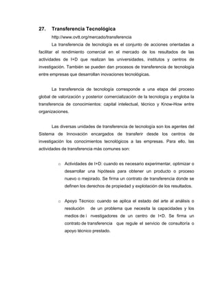 27.   Transferencia Tecnológica
      http://www.ovtt.org/mercado/transferencia
      La transferencia de tecnología es el conjunto de acciones orientadas a
facilitar el rendimiento comercial en el mercado de los resultados de las
actividades de I+D que realizan las universidades, institutos y centros de
investigación. También se pueden dan procesos de transferencia de tecnología
entre empresas que desarrollan inovaciones tecnológicas.


      La transferencia de tecnología corresponde a una etapa del proceso
global de valorización y posterior comercialización de la tecnología y engloba la
transferencia de conocimientos: capital intelectual, técnico y Know-How entre
organizaciones.


      Las diversas unidades de transferencia de tecnología son los agentes del
Sistema de Innovación encargados de transferir desde los centros de
investigación los conocimientos tecnológicos a las empresas. Para ello, las
actividades de transferencia más comunes son:


          o Actividades de I+D: cuando es necesario experimentar, optimizar o
             desarrollar una hipótesis para obtener un producto o proceso
             nuevo o mejorado. Se firma un contrato de transferencia donde se
             definen los derechos de propiedad y explotación de los resultados.


          o Apoyo Técnico: cuando se aplica el estado del arte al análisis o
             resolución    de un problema que necesita la capacidades y los
             medios de i nvestigadores de un centro de I+D. Se firma un
             contrato de transferencia que regule el servicio de consultoría o
             apoyo técnico prestado.
 