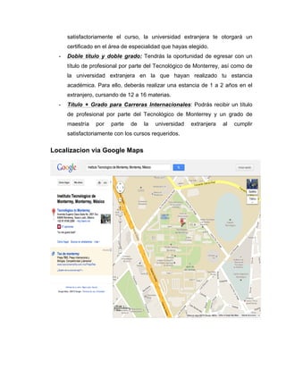 satisfactoriamente el curso, la universidad extranjera te otorgará un
      certificado en el área de especialidad que hayas elegido.
  -   Doble título y doble grado: Tendrás la oportunidad de egresar con un
      título de profesional por parte del Tecnológico de Monterrey, así como de
      la universidad extranjera en la que hayan realizado tu estancia
      académica. Para ello, deberás realizar una estancia de 1 a 2 años en el
      extranjero, cursando de 12 a 16 materias.
  -   Título + Grado para Carreras Internacionales: Podrás recibir un título
      de profesional por parte del Tecnológico de Monterrey y un grado de
      maestría   por   parte   de   la   universidad   extranjera   al   cumplir
      satisfactoriamente con los cursos requeridos.


Localizacion via Google Maps
 