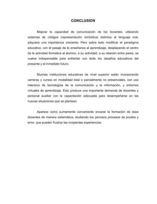 CONCLUSION


      Mejorar la capacidad de comunicación de los docentes, utilizando
sistemas de códigos (representación simbólica) distintos al lenguaje oral,
adquiere una importancia creciente. Pero sobre todo modificar el paradigma
educativo, con el pasaje de la enseñanza al aprendizaje, desplazando el centro
de la actividad formativa al alumno, a su actividad, a su relación entre pares, se
vuelve indispensable para enfrentar con éxito los desafíos educativos del
presente y el inmediato futuro.


      Muchas instituciones educativas de nivel superior están incorporando
carreras y cursos en modalidad total o parcialmente no presenciales, con uso
intensivo de tecnologías de la comunicación y la información, y entornos
virtuales de aprendizaje. Esto produce una importante demanda de docentes y
personal auxiliar con la capacitación adecuada para desempeñarse en las
nuevas situaciones que se plantean.


      Aparece como sumamente conveniente encarar la formación de esos
docentes de manera sistemática, eludiendo los penosos procesos de prueba y
error, que pueden frustrar las incipientes experiencias.
 